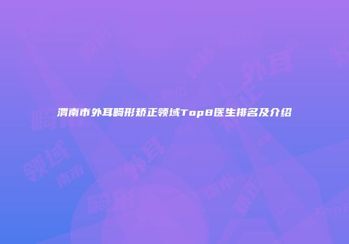 渭南市外耳畸形矫正领域Top8医生排名及介绍