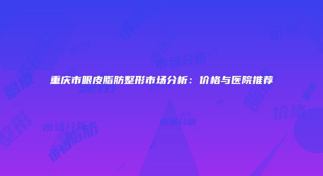 重庆市眼皮脂肪整形市场分析：价格与医院推荐