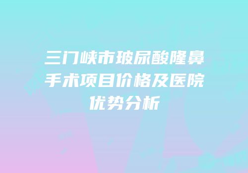 三门峡市玻尿酸隆鼻手术项目价格及医院优势分析