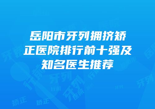 岳阳市牙列拥挤矫正医院排行前十强及知名医生推荐