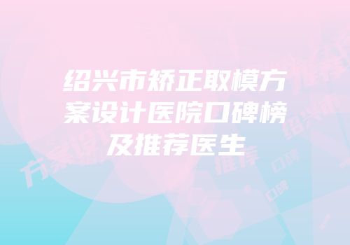 绍兴市矫正取模方案设计医院口碑榜及推荐医生
