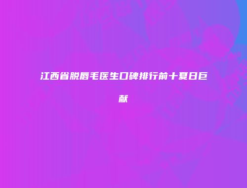 江西省脱唇毛医生口碑排行前十夏日巨献