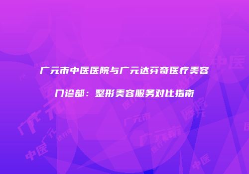 广元市中医医院与广元达芬奇医疗美容门诊部：整形美容服务对比指南