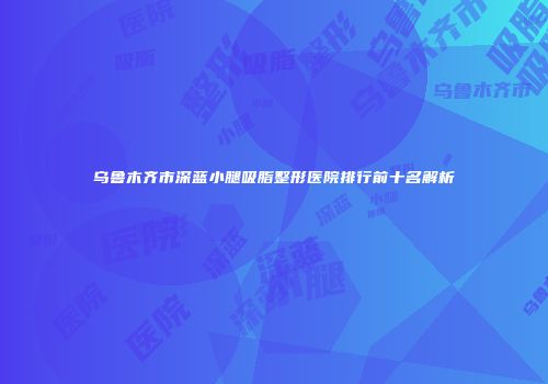 乌鲁木齐市深蓝小腿吸脂整形医院排行前十名解析
