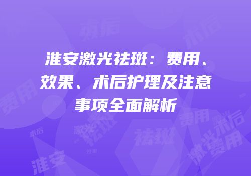 淮安激光祛斑：费用、效果、术后护理及注意事项全面解析
