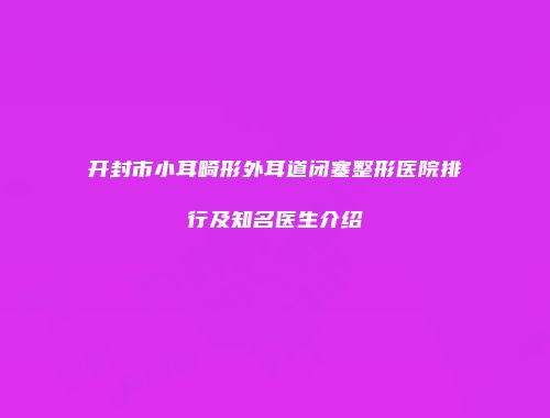 开封市小耳畸形外耳道闭塞整形医院排行及知名医生介绍