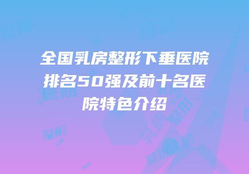 全国乳房整形下垂医院排名50强及前十名医院特色介绍