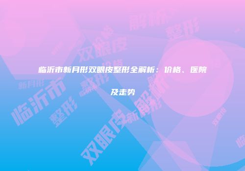 临沂市新月形双眼皮整形全解析：价格、医院及走势