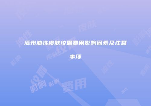 漳州油性皮肤纹眉费用影响因素及注意事项