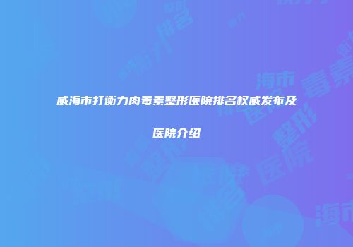 威海市打衡力肉毒素整形医院排名权威发布及医院介绍
