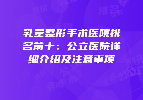 乳晕整形手术医院排名前十：公立医院详细介绍及注意事项