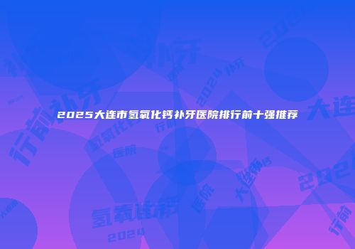 2025大连市氢氧化钙补牙医院排行前十强推荐
