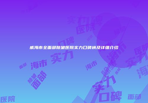 威海市全面部除皱医院实力口碑榜及详细介绍