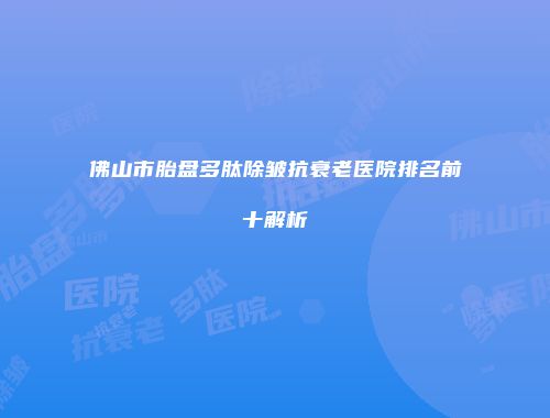 佛山市胎盘多肽除皱抗衰老医院排名前十解析