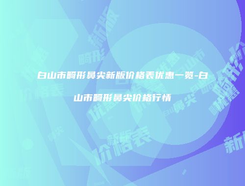 白山市畸形鼻尖新版价格表优惠一览-白山市畸形鼻尖价格行情