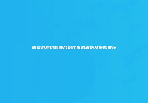 南京痘疤切除缝合治疗价格解析及医院推荐