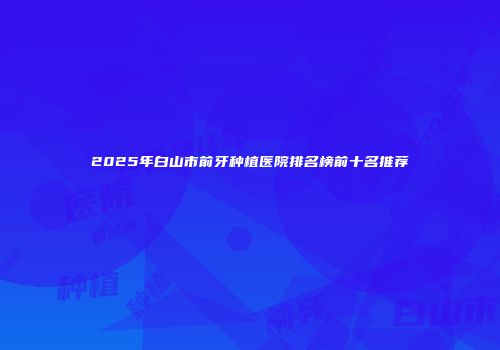 2025年白山市前牙种植医院排名榜前十名推荐