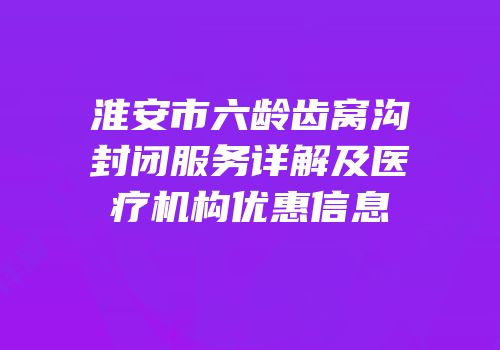 淮安市六龄齿窝沟封闭服务详解及医疗机构优惠信息