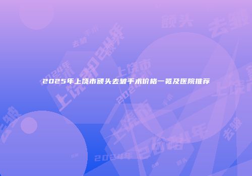 2025年上饶市额头去皱手术价格一览及医院推荐