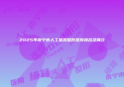 2025年南宁市人工植耳整形医院排名及简介
