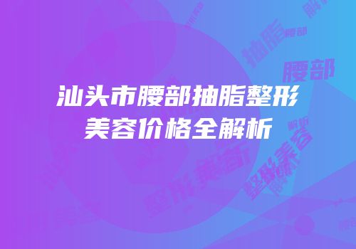 汕头市腰部抽脂整形美容价格全解析