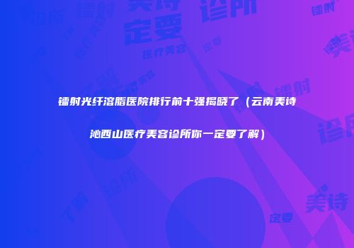 镭射光纤溶脂医院排行前十强揭晓了（云南美诗沁西山医疗美容诊所你一定要了解）