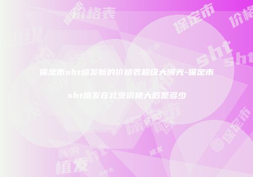 保定市sht植发新的价格表超级大曝光-保定市sht植发在北京价格大概是多少