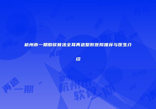 杭州市一期肋软骨法全耳再造整形医院推荐与医生介绍