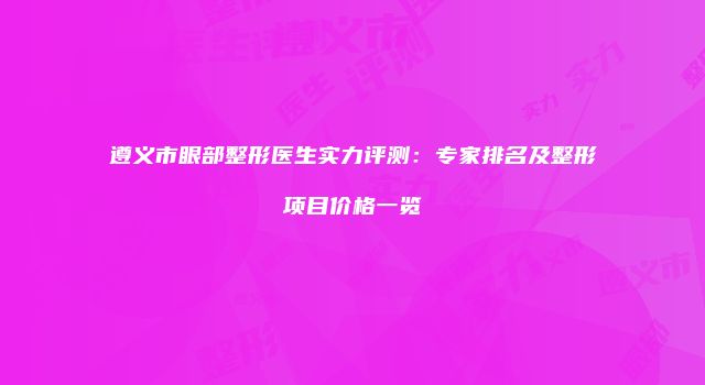 遵义市眼部整形医生实力评测：专家排名及整形项目价格一览