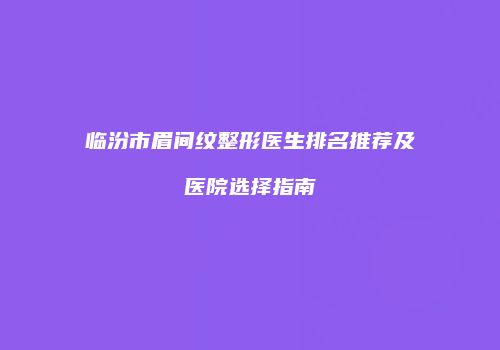 临汾市眉间纹整形医生排名推荐及医院选择指南
