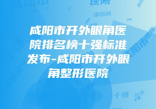 咸阳市开外眼角医院排名榜十强标准发布-咸阳市开外眼角整形医院