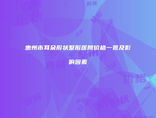 惠州市耳朵形状整形医院价格一览及影响因素
