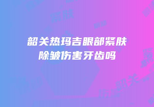 韶关热玛吉眼部紧肤除皱伤害牙齿吗