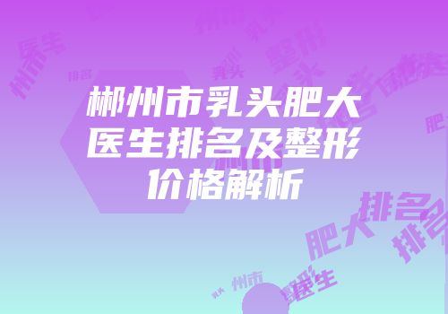 郴州市乳头肥大医生排名及整形价格解析