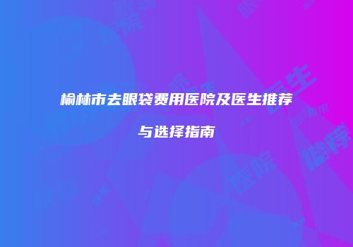 榆林市去眼袋费用医院及医生推荐与选择指南