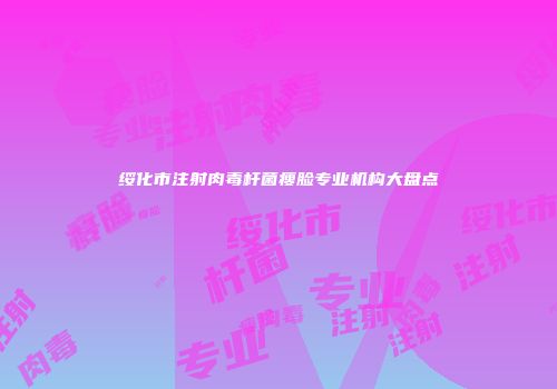 绥化市注射肉毒杆菌瘦脸专业机构大盘点
