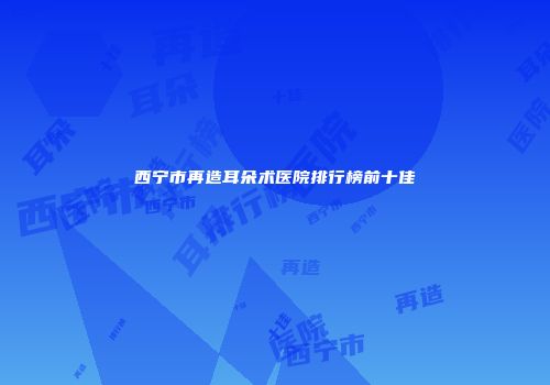 西宁市再造耳朵术医院排行榜前十佳