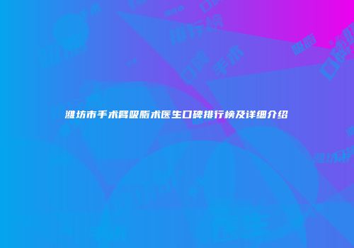 潍坊市手术臂吸脂术医生口碑排行榜及详细介绍