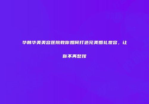 华韩华美美容医院教你如何打造完美婚礼妆容，让你不再愁嫁