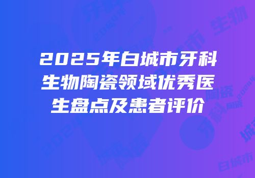 2025年白城市牙科生物陶瓷领域优秀医生盘点及患者评价