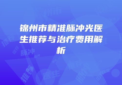 锦州市精准脉冲光医生推荐与治疗费用解析