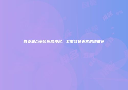 自贡联合重睑医院排名：五家特色美容机构推荐