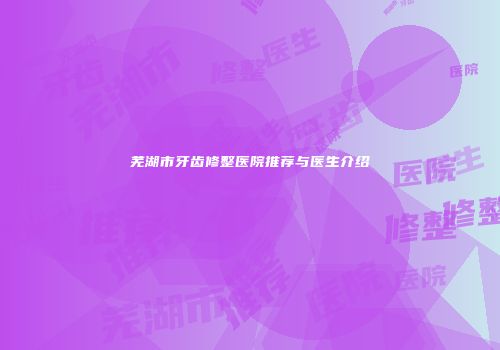 芜湖市牙齿修整医院推荐与医生介绍