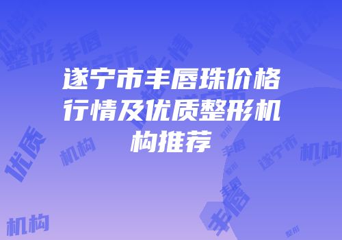 遂宁市丰唇珠价格行情及优质整形机构推荐