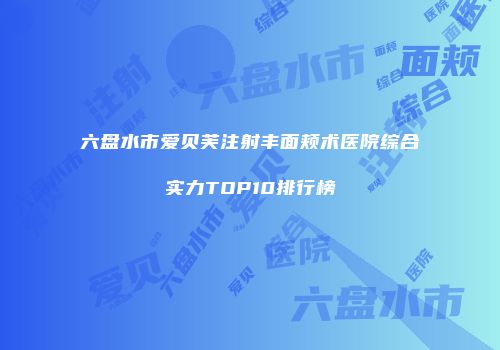 六盘水市爱贝芙注射丰面颊术医院综合实力TOP10排行榜