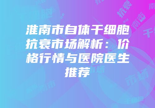 淮南市自体干细胞抗衰市场解析：价格行情与医院医生推荐