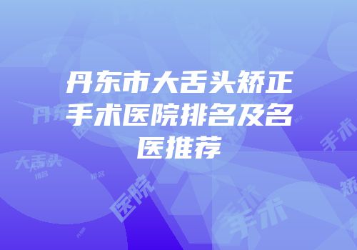 丹东市大舌头矫正手术医院排名及名医推荐