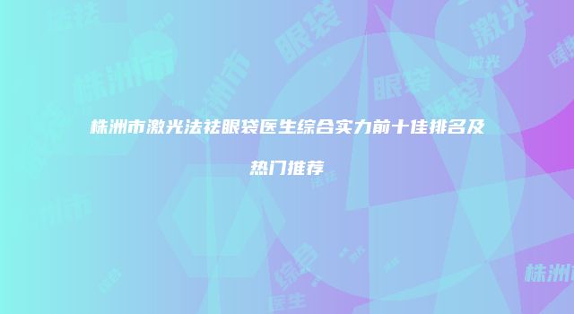 株洲市激光法祛眼袋医生综合实力前十佳排名及热门推荐