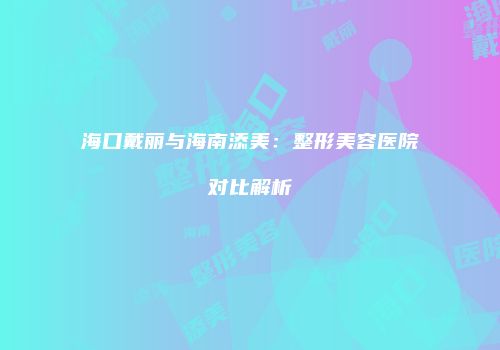 海口戴丽与海南添美：整形美容医院对比解析