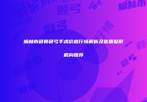 榆林市颧骨颧弓手术价格行情解析及优质整形机构推荐